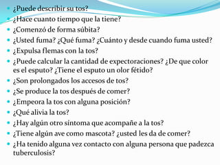  ¿Puede describir su tos?
 ¿Hace cuanto tiempo que la tiene?
 ¿Comenzó de forma súbita?
 ¿Usted fuma? ¿Qué fuma? ¿Cuánto y desde cuando fuma usted?
 ¿Expulsa flemas con la tos?
 ¿Puede calcular la cantidad de expectoraciones? ¿De que color
    es el esputo? ¿Tiene el esputo un olor fétido?
   ¿Son prolongados los accesos de tos?
   ¿Se produce la tos después de comer?
   ¿Empeora la tos con alguna posición?
   ¿Qué alivia la tos?
   ¿Hay algún otro síntoma que acompañe a la tos?
   ¿Tiene algún ave como mascota? ¿usted les da de comer?
   ¿Ha tenido alguna vez contacto con alguna persona que padezca
    tuberculosis?
 