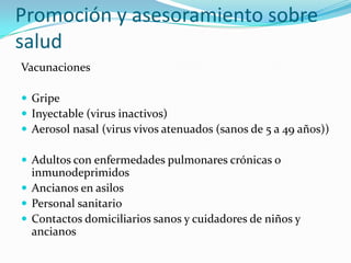 Promoción y asesoramiento sobre
salud
Vacunaciones

 Gripe
 Inyectable (virus inactivos)
 Aerosol nasal (virus vivos atenuados (sanos de 5 a 49 años))

 Adultos con enfermedades pulmonares crónicas o
  inmunodeprimidos
 Ancianos en asilos
 Personal sanitario
 Contactos domiciliarios sanos y cuidadores de niños y
  ancianos
 