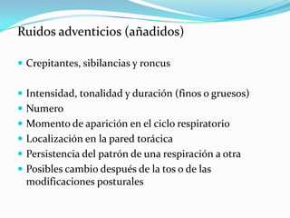 Ruidos adventicios (añadidos)

 Crepitantes, sibilancias y roncus


 Intensidad, tonalidad y duración (finos o gruesos)
 Numero
 Momento de aparición en el ciclo respiratorio
 Localización en la pared torácica
 Persistencia del patrón de una respiración a otra
 Posibles cambio después de la tos o de las
 modificaciones posturales
 