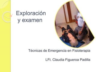 Exploración
y examen
Técnicas de Emergencia en Fisioterapia
LFt. Claudia Figueroa Padilla
 