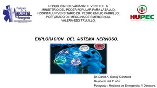 REPUBLICA BOLIVARIANA DE VENEZUELA.
MINISTERIO DEL PODER POPULAR PARA LA SALUD.
HOSPITAL UNIVERSITARIO DR. PEDRO EMILIO CARRILLO.
POSTGRADO DE MEDICINA DE EMERGENCIA.
VALERA-EDO TRUJILLO.
EXPLORACION DEL SISTEMA NERVIOSO.
Dr. Daniel A. Godoy Gonzalez
Residente del 1° año.
Postgrado : Medicina de Emergencia. Y Desastre.
 
