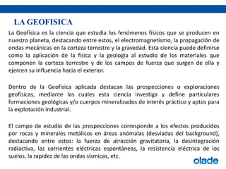 La Geofísica es la ciencia que estudia los fenómenos físicos que se producen en
nuestro planeta, destacando entre estos, el electromagnetismo, la propagación de
ondas mecánicas en la corteza terrestre y la gravedad. Esta ciencia puede definirse
como la aplicación de la física y la geología al estudio de los materiales que
componen la corteza terrestre y de los campos de fuerza que surgen de ella y
ejercen su influencia hacia el exterior.
Dentro de la Geofísica aplicada destacan las prospecciones o exploraciones
geofísicas, mediante las cuales esta ciencia investiga y define particulares
formaciones geológicas y/o cuerpos mineralizados de interés práctico y aptos para
la explotación industrial.
El campo de estudio de las prospecciones corresponde a los efectos producidos
por rocas y minerales metálicos en áreas anómalas (desviadas del background),
destacando entre estos: la fuerza de atracción gravitatoria, la desintegración
radiactiva, las corrientes eléctricas espontáneas, la resistencia eléctrica de los
suelos, la rapidez de las ondas sísmicas, etc.
LA GEOFISICA
 