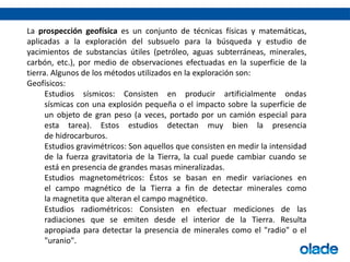 La prospección geofísica es un conjunto de técnicas físicas y matemáticas,
aplicadas a la exploración del subsuelo para la búsqueda y estudio de
yacimientos de substancias útiles (petróleo, aguas subterráneas, minerales,
carbón, etc.), por medio de observaciones efectuadas en la superficie de la
tierra. Algunos de los métodos utilizados en la exploración son:
Geofísicos:
Estudios sísmicos: Consisten en producir artificialmente ondas
sísmicas con una explosión pequeña o el impacto sobre la superficie de
un objeto de gran peso (a veces, portado por un camión especial para
esta tarea). Estos estudios detectan muy bien la presencia
de hidrocarburos.
Estudios gravimétricos: Son aquellos que consisten en medir la intensidad
de la fuerza gravitatoria de la Tierra, la cual puede cambiar cuando se
está en presencia de grandes masas mineralizadas.
Estudios magnetométricos: Éstos se basan en medir variaciones en
el campo magnético de la Tierra a fin de detectar minerales como
la magnetita que alteran el campo magnético.
Estudios radiométricos: Consisten en efectuar mediciones de las
radiaciones que se emiten desde el interior de la Tierra. Resulta
apropiada para detectar la presencia de minerales como el "radio" o el
"uranio".
 