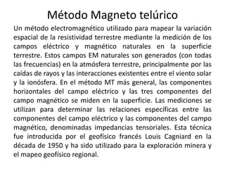 Método Magneto telúrico
Un método electromagnético utilizado para mapear la variación
espacial de la resistividad terrestre mediante la medición de los
campos eléctrico y magnético naturales en la superficie
terrestre. Estos campos EM naturales son generados (con todas
las frecuencias) en la atmósfera terrestre, principalmente por las
caídas de rayos y las interacciones existentes entre el viento solar
y la ionósfera. En el método MT más general, las componentes
horizontales del campo eléctrico y las tres componentes del
campo magnético se miden en la superficie. Las mediciones se
utilizan para determinar las relaciones específicas entre las
componentes del campo eléctrico y las componentes del campo
magnético, denominadas impedancias tensoriales. Esta técnica
fue introducida por el geofísico francés Louis Cagniard en la
década de 1950 y ha sido utilizado para la exploración minera y
el mapeo geofísico regional.
 