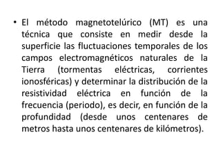 • El método magnetotelúrico (MT) es una
técnica que consiste en medir desde la
superficie las fluctuaciones temporales de los
campos electromagnéticos naturales de la
Tierra (tormentas eléctricas, corrientes
ionosféricas) y determinar la distribución de la
resistividad eléctrica en función de la
frecuencia (periodo), es decir, en función de la
profundidad (desde unos centenares de
metros hasta unos centenares de kilómetros).
 