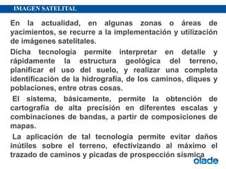 IMAGEN SATELITAL
En la actualidad, en algunas zonas o áreas de
yacimientos, se recurre a la implementación y utilización
de imágenes satelitales.
Dicha tecnología permite interpretar en detalle y
rápidamente la estructura geológica del terreno,
planificar el uso del suelo, y realizar una completa
identificación de la hidrografía, de los caminos, diques y
poblaciones, entre otras cosas.
El sistema, básicamente, permite la obtención de
cartografía de alta precisión en diferentes escalas y
combinaciones de bandas, a partir de composiciones de
mapas.
La aplicación de tal tecnología permite evitar daños
inútiles sobre el terreno, efectivizando al máximo el
trazado de caminos y picadas de prospección sísmica
 
