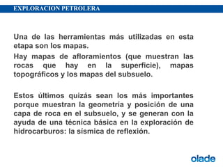 EXPLORACION PETROLERA
Una de las herramientas más utilizadas en esta
etapa son los mapas.
Hay mapas de afloramientos (que muestran las
rocas que hay en la superficie), mapas
topográficos y los mapas del subsuelo.
Estos últimos quizás sean los más importantes
porque muestran la geometría y posición de una
capa de roca en el subsuelo, y se generan con la
ayuda de una técnica básica en la exploración de
hidrocarburos: la sísmica de reflexión.
 