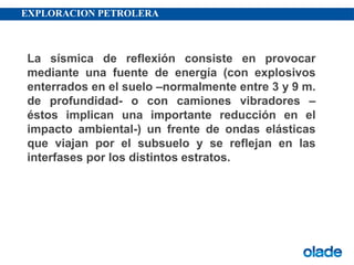 EXPLORACION PETROLERA
La sísmica de reflexión consiste en provocar
mediante una fuente de energía (con explosivos
enterrados en el suelo –normalmente entre 3 y 9 m.
de profundidad- o con camiones vibradores –
éstos implican una importante reducción en el
impacto ambiental-) un frente de ondas elásticas
que viajan por el subsuelo y se reflejan en las
interfases por los distintos estratos.
 
