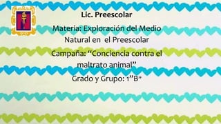 Lic. Preescolar
Materia: Exploración del Medio
Natural en el Preescolar
Campaña: “Conciencia contra el
maltrato animal”
Grado y Grupo: 1”B”
 