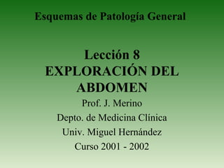 Esquemas de Patología General

Lección 8
EXPLORACIÓN DEL
ABDOMEN
Prof. J. Merino
Depto. de Medicina Clínica
Univ. Miguel Hernández
Curso 2001 - 2002

 