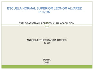 ESCUELA NORMAL SUPERIOR LEONOR ÁLVAREZ
PINZÓN
EXPLORACIÓN AULACLIC.ES Y AULAFACIL.COM
ANDREA ESTHER GARCÍA TORRES
10-02
TUNJA
2016
 