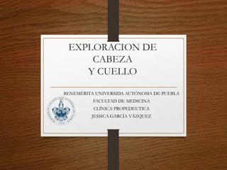EXPLORACION DE
CABEZA
Y CUELLO
BENEMÉRITA UNIVERSIDA AUTÓNOMA DE PUEBLA
FACULTAD DE MEDICINA
CLÍNICA PROPEDEUTICA
JESSICA GARCÍA VÁZQUEZ
 