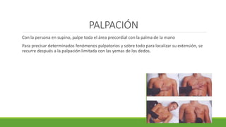 PALPACIÓN
Con la persona en supino, palpe toda el área precordial con la palma de la mano
Para precisar determinados fenómenos palpatorios y sobre todo para localizar su extensión, se
recurre después a la palpación limitada con las yemas de los dedos.
 