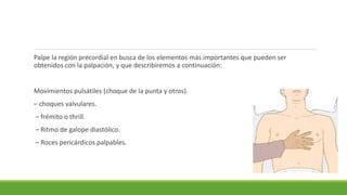 Palpe la región precordial en busca de los elementos más importantes que pueden ser
obtenidos con la palpación, y que describiremos a continuación:
Movimientos pulsátiles (choque de la punta y otros).
– choques valvulares.
– frémito o thrill.
– Ritmo de galope diastólico.
– Roces pericárdicos palpables.
 