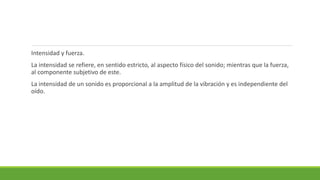 Intensidad y fuerza.
La intensidad se refiere, en sentido estricto, al aspecto físico del sonido; mientras que la fuerza,
al componente subjetivo de este.
La intensidad de un sonido es proporcional a la amplitud de la vibración y es independiente del
oído.
 