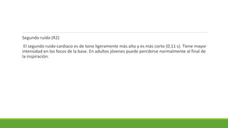 Segundo ruido (R2)
El segundo ruido cardiaco es de tono ligeramente más alto y es más corto (0,11 s). Tiene mayor
intensidad en los focos de la base. En adultos jóvenes puede percibirse normalmente al final de
la inspiración.
 