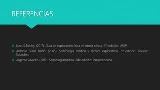 REFERENCIAS
 Lynn S.Bickley. (2017). Guía de exploración física e historia clínica. 11ª edición: LWW.
 Antonio Surós Batlló. (2005). Semiología médica y técnica exploratoria. 8ª edición: Elsevier
Saunders
 Argente Alvarez. (2013). Semiologiamedica. 2da edición: Panamericana.
 