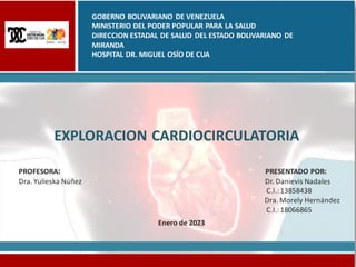 EXPLORACION CARDIOCIRCULATORIA
PROFESORA: PRESENTADO POR:
Dra. Yulieska Núñez Dr. Danievis Nadales
C.I.:13858438
Dra. Morely Hernández
C.I.:18066865
Enero de 2023
GOBERNO BOLIVARIANO DE VENEZUELA
MINISTERIO DEL PODER POPULAR PARA LA SALUD
DIRECCION ESTADAL DE SALUD DEL ESTADO BOLIVARIANO DE
MIRANDA
HOSPITAL DR. MIGUEL OSÍO DE CUA
 