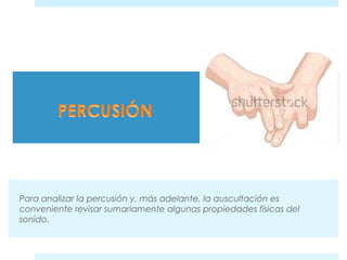 Para analizar la percusión y, más adelante, la auscultación es 
conveniente revisar sumariamente algunas propiedades físicas del 
sonido. 
 