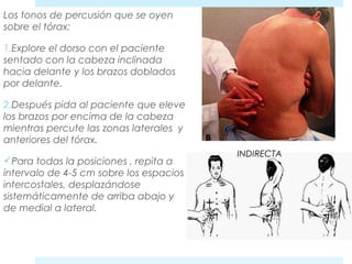 Los tonos de percusión que se oyen 
sobre el tórax: 
1.Explore el dorso con el paciente 
sentado con la cabeza inclinada 
hacia delante y los brazos doblados 
por delante. 
2.Después pida al paciente que eleve 
los brazos por encima de la cabeza 
mientras percute las zonas laterales y 
anteriores del tórax. 
Para todas la posiciones , repita a 
intervalo de 4-5 cm sobre los espacios 
intercostales, desplazándose 
sistemáticamente de arriba abajo y 
de medial a lateral. 
INDIRECTA 
 