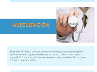 El funcionamiento normal del aparato respiratorio da origen a 
sonidos o ruidos que pueden escucharse a distancia o en la 
superficie torácica; diversas enfermedades pueden alterar estos 
ruidos o producir otros. 
 
