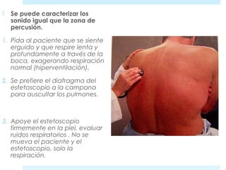  Se puede caracterizar los 
sonido igual que la zona de 
percusión. 
1. Pida al paciente que se siente 
erguido y que respire lenta y 
profundamente a través de la 
boca, exagerando respiración 
normal (hiperventilación). 
2. Se prefiere el diafragma del 
estetoscopio a la campana 
para auscultar los pulmones. 
3. Apoye el estetoscopio 
firmemente en la piel, evaluar 
ruidos respiratorios . No se 
mueva el paciente y el 
estetoscopio, solo la 
respiración. 
 