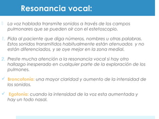 Resonancia vocal: 
 La voz hablada transmite sonidos a través de los campos 
pulmonares que se pueden oír con el estetoscopio. 
1. Pida al paciente que diga números, nombres u otras palabras. 
Estos sonidos transmitidos habitualmente están atenuados y no 
están diferenciados, y se oye mejor en la zona medial. 
2. Preste mucha atención a la resonancia vocal si hay otro 
hallazgo inesperado en cualquier parte de la exploración de los 
pulmones. 
 Broncofonía: una mayor claridad y aumento de la intensidad de 
los sonidos. 
 Egofonía: cuando la intensidad de la voz esta aumentada y 
hay un todo nasal. 
 