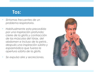 Tos: 
• Síntomas frecuentes de un 
problema respiratorio. 
• Habitualmente esta precedida 
por una inspiración profunda; 
cierre de la glotis y contracción 
de los músculos del tórax, del 
abdomen e incluso de la pelvis , 
después una inspiración súbita y 
espasmódica que fuerza la 
apertura súbita de la glotis. 
• Se expulsa aire y secreciones. 
 