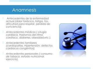 Anamnesis 
 Antecedentes de la enfermedad 
actual.(dolor torácico, fatiga, tos , 
dificultad para respirar, perdida de 
conciencia). 
 Antecedentes médicos ( cirugía 
cardiaca, trastornos del ritmo 
cardiaco, diabetes, obesidad,etc ). 
 Antecedentes familiares 
(cardiopatías, Hipertensión, defectos 
cardiacos congénitos). 
 Antecedentes personales ( consumo 
de tabaco, estado nutricional, 
ejercicio). 
 