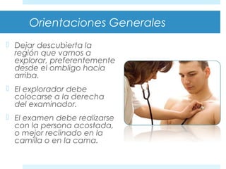 Orientaciones Generales 
 Dejar descubierta la 
región que vamos a 
explorar, preferentemente 
desde el ombligo hacia 
arriba. 
 El explorador debe 
colocarse a la derecha 
del examinador. 
 El examen debe realizarse 
con la persona acostada, 
o mejor reclinado en la 
camilla o en la cama. 
 