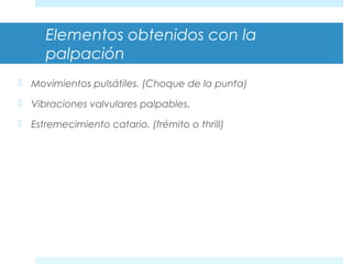 Elementos obtenidos con la 
palpación 
 Movimientos pulsátiles. (Choque de la punta) 
 Vibraciones valvulares palpables. 
 Estremecimiento catario. (frémito o thrill) 
 