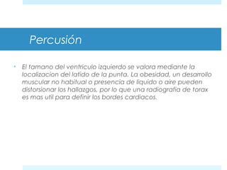 Percusión 
• El tamano del ventriculo izquierdo se valora mediante la 
localizacion del latido de la punta. La obesidad, un desarrollo 
muscular no habitual o presencia de liquido o aire pueden 
distorsionar los hallazgos, por lo que una radiografia de torax 
es mas util para definir los bordes cardiacos. 
 