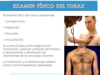 El examen físico del tórax comprende: 
1. La inspección. 
2.Palpación. 
3.Percusión. 
4.Auscultación. 
Su correcta ejecución exige buena 
iluminación, posición cómoda del médico 
y del paciente y eliminación de 
vestimentas de la zona bajo examen. 
La habitación y el estetoscopio deben 
estar a una temperatura agradable. 
 
