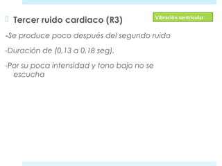  Tercer ruido cardiaco (R3) 
-Se produce poco después del segundo ruido 
-Duración de (0,13 a 0,18 seg). 
-Por su poca intensidad y tono bajo no se 
escucha 
Vibración ventricular 
 