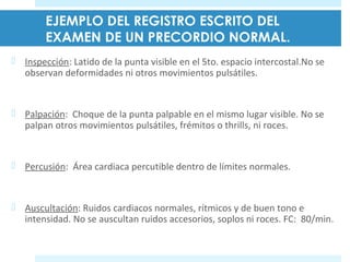 EJEMPLO DEL REGISTRO ESCRITO DEL 
EXAMEN DE UN PRECORDIO NORMAL. 
 Inspección: Latido de la punta visible en el 5to. espacio intercostal.No se 
observan deformidades ni otros movimientos pulsátiles. 
 Palpación: Choque de la punta palpable en el mismo lugar visible. No se 
palpan otros movimientos pulsátiles, frémitos o thrills, ni roces. 
 Percusión: Área cardiaca percutible dentro de límites normales. 
 Auscultación: Ruidos cardiacos normales, rítmicos y de buen tono e 
intensidad. No se auscultan ruidos accesorios, soplos ni roces. FC: 80/min. 
 
