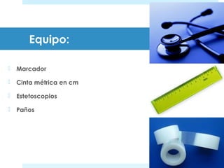 Equipo: 
 Marcador 
 Cinta métrica en cm 
 Estetoscopios 
 Paños 
 