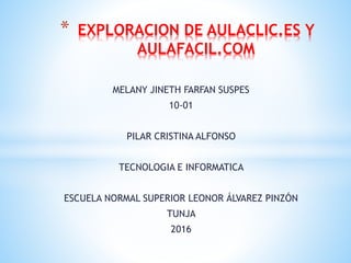 MELANY JINETH FARFAN SUSPES
10-01
PILAR CRISTINA ALFONSO
TECNOLOGIA E INFORMATICA
ESCUELA NORMAL SUPERIOR LEONOR ÁLVAREZ PINZÓN
TUNJA
2016
* EXPLORACION DE AULACLIC.ES Y
AULAFACIL.COM
 