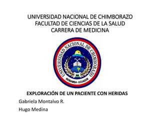 UNIVERSIDAD NACIONAL DE CHIMBORAZO
FACULTAD DE CIENCIAS DE LA SALUD
CARRERA DE MEDICINA
EXPLORACIÓN DE UN PACIENTE CON HERIDAS
Gabriela Montalvo R.
Hugo Medina
 