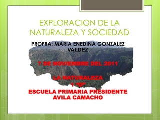 EXPLORACION DE LA
NATURALEZA Y SOCIEDAD
PROFRA: MARIA ENEDINA GONZALEZ
            VALDEZ

  7 DE NOVIEMBRE DEL 2011

      LA NATURALEZA
           1 “D”
ESCUELA PRIMARIA PRESIDENTE
      AVILA CAMACHO
 