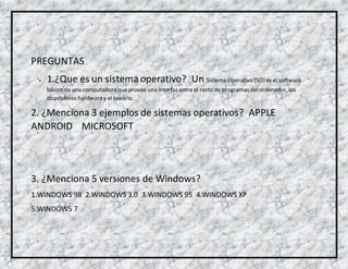 PREGUNTAS
 1.¿Que es un sistema operativo? Un Sistema Operativo (SO) es el software
básico de una computadora que provee una interfaz entre el resto de programas delordenador, los
dispositivos hardwarey el usuario.
2. ¿Menciona 3 ejemplos de sistemas operativos? APPLE
ANDROID MICROSOFT
3. ¿Menciona 5 versiones de Windows?
1.WINDOWS 98 2.WINDOWS 3.0 3.WINDOWS 95 4.WINDOWS XP
5.WINDOWS 7
 