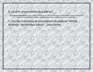 4. ¿Qué es un procesador de palabras?
Un procesador de palabras es un tipo programa (software), que sirve para crear documentos de texto, y que permite introducir,
además de diversos formatos altexto, imágenes, gráficas, tablas, sonidos y hasta animaciones y video.
5. ¿Escribe 5 ejemplos de procesadores de palabras? Writely
AbiWord WordPerfect KWord Zoho Writer
 