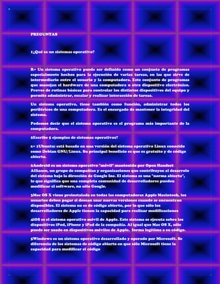 PREGUNTAS
1¿Qué es un sistemas operativo?
R= Un sistema operativo puede ser definido como un conjunto de programas
especialmente hechos para la ejecución de varias tareas, en las que sirve de
intermediario entre el usuario y la computadora. Este conjunto de programas
que manejan el hardware de una computadora u otro dispositivo electrónico.
Provee de rutinas básicas para controlar los distintos dispositivos del equipo y
permite administrar, escalar y realizar interacción de tareas.
Un sistema operativo, tiene también como función, administrar todos los
periféricos de una computadora. Es el encargado de mantener la integridad del
sistema.
Podemos decir que el sistema operativo es el programa más importante de la
computadora.
2Escribe 5 ejemplos de sistemas operativos?
R= 1Ubuntu: está basado en una versión del sistema operativo Linux conocido
como Debian GNU/Linux. Su principal beneficio es que es gratuito y de código
abierto.
2Android es un sistema operativo "móvil" mantenido por Open Handset
Alliance, un grupo de compañias y organizaciones que contribuyen al desarrolo
del sistema bajo la dirección de Google Inc. El sistema es una "norma abierta",
lo que significa que una completa comunidad de desarrolladores pueden
modificar el software, no sólo Google.
3Mac OS X viene preinstalada en todas las computadoras Apple Macintosh, los
usuarios deben pagar si desean usar nuevas versiones cuando se encuentran
disponibles. El sistema no es de código abierto, por lo que sólo los
desarrolladores de Apple tienen la capacidad para realizar modificaciones
4iOS es el sistema operativo móvil de Apple. Este sistema se ejecuta sobre los
dispositivos iPod, iPhone y iPad de la compañía. Al igual que Mac OS X, sólo
puede ser usado en dispositivos móviles de Apple. forma legítima a su código.
5Windows es un sistema operativo desarrollado y operado por Microsoft. Se
diferencia de los sistemas de código abierto en que sólo Microsoft tiene la
capacidad para modificar el código
 
