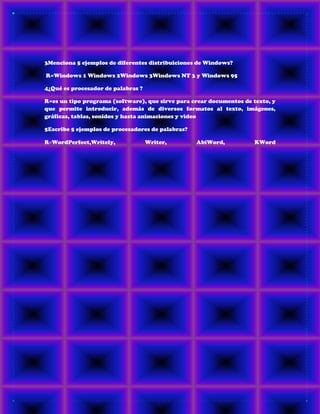 3Menciona 5 ejemplos de diferentes distribuiciones de Windows?
R=Windows 1 Windows 2Windows 3Windows NT 3 y Windows 95
4¿Qué es procesador de palabras ?
R=es un tipo programa (software), que sirve para crear documentos de texto, y
que permite introducir, además de diversos formatos al texto, imágenes,
gráficas, tablas, sonidos y hasta animaciones y video
5Escribe 5 ejemplos de procesadores de palabras?
R=WordPerfect,Writely, Writer, AbiWord, KWord
 