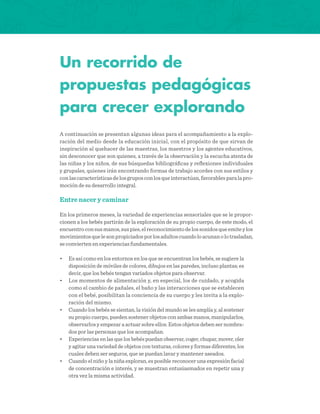 Un recorrido de
propuestas pedagógicas
para crecer explorando
A continuación se presentan algunas ideas para el acompañamiento a la explo-
ración del medio desde la educación inicial, con el propósito de que sirvan de
inspiración al quehacer de las maestras, los maestros y los agentes educativos,
sin desconocer que son quienes, a través de la observación y la escucha atenta de
las niñas y los niños, de sus búsquedas bibliográficas y reflexiones individuales
y grupales, quienes irán encontrando formas de trabajo acordes con sus estilos y
conlascaracterísticasdelosgruposconlosqueinteractúan,favorablesparalapro-
moción de su desarrollo integral.
Entre nacer y caminar
En los primeros meses, la variedad de experiencias sensoriales que se le propor-
cionen a los bebés partirán de la exploración de su propio cuerpo, de este modo, el
encuentroconsusmanos,suspies,elreconocimientodelossonidosqueemiteylos
movimientosquelesonpropiciadosporlosadultoscuandoloacunanolotrasladan,
se convierten en experiencias fundamentales.
•	 Es así como en los entornos en los que se encuentran los bebés, se sugiere la
disposición de móviles de colores, dibujos en las paredes, incluso plantas; es
decir, que los bebés tengan variados objetos para observar.
•	 Los momentos de alimentación y, en especial, los de cuidado, y acogida
como el cambio de pañales, el baño y las interacciones que se establecen
con el bebé, posibilitan la conciencia de su cuerpo y les invita a la explo-
ración del mismo.
•	 Cuando los bebés se sientan, la visión del mundo se les amplía y, al sostener
su propio cuerpo, pueden sostener objetos con ambas manos, manipularlos,
observarlos y empezar a actuar sobre ellos. Estos objetos deben ser nombra-
dos por las personas que los acompañan.
•	 Experiencias en las que los bebés puedan observar, coger, chupar, mover, oler
y agitar una variedad de objetos con texturas, colores y formas diferentes, los
cuales deben ser seguros, que se puedan lavar y mantener aseados.
•	 Cuando el niño y la niña exploran, es posible reconocer una expresión facial
de concentración e interés, y se muestran entusiasmados en repetir una y
otra vez la misma actividad.
 