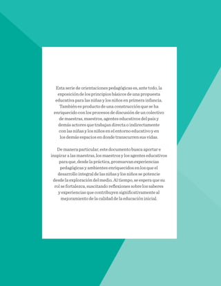 Esta serie de orientaciones pedagógicas es, ante todo, la
exposición de los principios básicos de una propuesta
educativa para las niñas y los niños en primera infancia.
También es producto de una construcción que se ha
enriquecido con los procesos de discusión de un colectivo
de maestras, maestros, agentes educativos del país y
demás actores que trabajan directa o indirectamente
con las niñas y los niños en el entorno educativo y en
los demás espacios en donde transcurren sus vidas.
De manera particular, este documento busca aportar e
inspirar a las maestras, los maestros y los agentes educativos
para que, desde la práctica, promuevan experiencias
pedagógicas y ambientes enriquecidos en los que el
desarrollo integral de las niñas y los niños se potencie
desde la exploración del medio. Al tiempo, se espera que su
rol se fortalezca, suscitando reflexiones sobre los saberes
y experiencias que contribuyen significativamente al
mejoramiento de la calidad de la educación inicial.
 