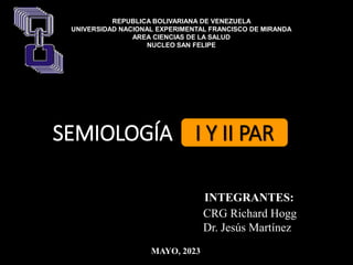 CRG Richard Hogg
Dr. Jesús Martínez
INTEGRANTES:
SEMIOLOGÍA I Y II PAR
REPUBLICA BOLIVARIANA DE VENEZUELA
UNIVERSIDAD NACIONAL EXPERIMENTAL FRANCISCO DE MIRANDA
AREA CIENCIAS DE LA SALUD
NUCLEO SAN FELIPE
MAYO, 2023
 