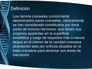Definición Los nervios craneales comúnmente denominados pares craneales, clásicamente se han considerado constituidos por doce pares de troncos nerviosos, que tienen sus orígenes aparentes en la superficie encefálica y luego de trayectos más o menos largos en el interior de la cavidad craneana abandonan esta por orificios situados en la base craneana para alcanzar sus áreas de inervación