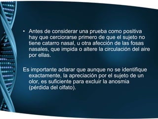 Antes de considerar una prueba como positiva hay que cerciorarse primero de que el sujeto no tiene catarro nasal, u otra afección de las fosas nasales, que impida o altere la circulación del aire por ellas.Es importante aclarar que aunque no se identifique exactamente, la apreciación por el sujeto de un olor, es suficiente para excluir la anosmia (pérdida del olfato).