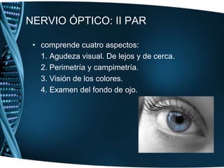 NERVIO ÓPTICO: II PARcomprende cuatro aspectos:	1. Agudeza visual. De lejos y de cerca.	2. Perimetría y campimetría.	3. Visión de los colores.	4. Examen del fondo de ojo.