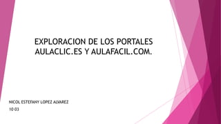 EXPLORACION DE LOS PORTALES
AULACLIC.ES Y AULAFACIL.COM.
NICOL ESTEFANY LOPEZ ALVAREZ
10 03
 